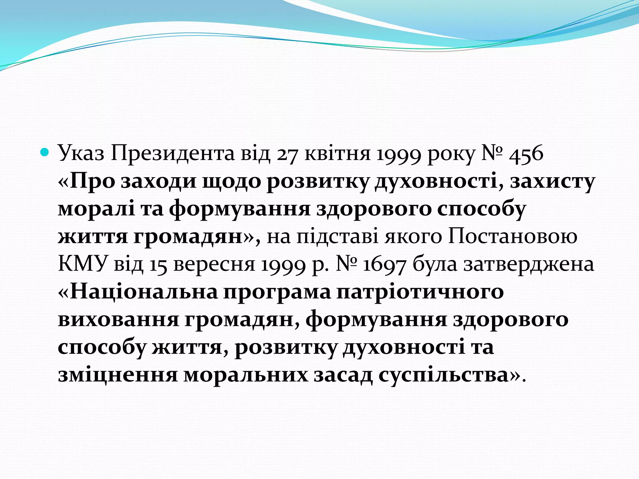  Указ Президента від 27 квітня 1999 року № 456
 «Про заходи щодо розвитку духовності, захисту
 моралі та формування здорового способу
 життя громадян», на підставі якого Постановою
 КМУ від 15 вересня 1999 р. № 1697 була затверджена
 «Національна програма патріотичного
 виховання громадян, формування здорового
 способу життя, розвитку духовності та
 зміцнення моральних засад суспільства».
 