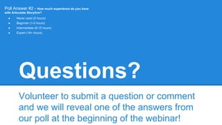Questions?
Volunteer to submit a question or comment
and we will reveal one of the answers from
our poll at the beginning of the webinar!
Poll Answer #2 - How much experience do you have
with Articulate Storyline?
● Never used (0 hours)
● Beginner (1-5 hours)
● Intermediate (6-15 hours)
● Expert (16+ hours)
 