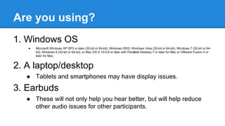 Are you using?
1. Windows OS
● Microsoft Windows XP SP3 or later (32-bit or 64-bit), Windows 2003, Windows Vista (32-bit or 64-bit), Windows 7 (32-bit or 64-
bit), Windows 8 (32-bit or 64-bit), or Mac OS X 10.6.8 or later with Parallels Desktop 7 or later for Mac or VMware Fusion 4 or
later for Mac.
2. A laptop/desktop
● Tablets and smartphones may have display issues.
3. Earbuds
● These will not only help you hear better, but will help reduce
other audio issues for other participants.
 