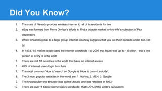 Did You Know?
1. The state of Nevada provides wireless internet to all of its residents for free
2. eBay was formed from Pierre Omiyar's efforts to find a broader market for his wife's collection of Pez
dispensers
3. When forwarding mail to a large group, internet courtesy suggests that you put their contacts under bcc, not
cc
4. In 1993, 4.6 million people used the internet worldwide - by 2009 that figure was up to 1.5 billion - that’s one
person in every 5 in the world
5. There are still 18 countries in the world that have no internet access
6. 40% of internet users login from Asia
7. The most common 'How to' search on Google is 'How to commit suicide'.
8. The 3 most popular websites in the world are: 1. Yahoo; 2. MSN; 3. Google
9. The first popular web browser was called Mosaic and was released in 1993.
10. There are over 1 billion Internet users worldwide; that's 20% of the world's population.
 