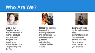 Who Are We?
Elise is our
Storyline expert,
who will show us a
finished product
with Articulate
Storyline that
explains our
synchronous tool -
Google Hangouts
On Air.
James will walk us
through the
learning objectives
and transitions. He
will also answer
questions
submitted to
Hangout’s Q&A
feature.
Latoya will guide
us through step-by-
step
demonstrations of
Storyline and
ensure that you
have a great
example before
you practice.
 