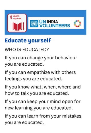 Educate yourself
WHO IS EDUCATED?
If you can change your behaviour
you are educated.
If you can empathize with others
feelings you are educated.
If you know what, when, where and
how to talk you are educated.
If you can keep your mind open for
new learning you are educated.
If you can learn from your mistakes
you are educated.
 