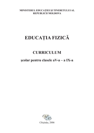 MINISTERUL EDUCAŢIEI ŞI TINERETULUI AL
         REPUBLICII MOLDOVA




   EDUCAŢIA FIZICĂ

         CURRICULUM
şcolar pentru clasele aV-a – a IX-a




             Chişinău, 2006
 