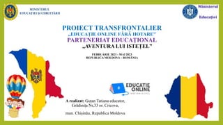 PROIECT TRANSFRONTALIER
,,EDUCAȚIE ONLINE FĂRĂ HOTARE”
PARTENERIAT EDUCAȚIONAL
,,AVENTURA LUI ISTEȚEL”
FEBRUARIE 2023 - MAI 2023
REPUBLICA MOLDOVA – ROMÂNIA
A realizat: Guțan Tatiana educator,
Grădinița Nr,33 or. Cricova,
mun. Chișinău, Republica Moldova
 