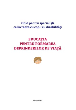 EDUCAŢIA
PENTRU FORMAREA
DEPRINDERILOR DE VIAŢĂ
Ghid pentru specialişti
ce lucrează cu copii cu dizabilităţi
Chişinău 2005
 