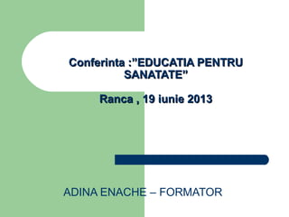 ADINA ENACHE – FORMATOR
Conferinta :”EDUCATIA PENTRUConferinta :”EDUCATIA PENTRU
SANATATE”SANATATE”
Ranca , 19 iunie 2013Ranca , 19 iunie 2013
 