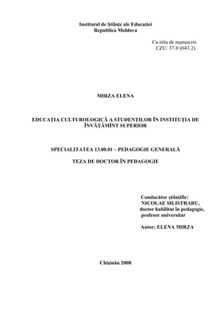 Institutul de Ştiinţe ale Educaţiei
                      Republica Moldova

                                                     Cu titlu de manuscris
                                                      CZU: 37.0 (043.2)




                       MIRZA ELENA



EDUCAŢIA CULTUROLOGICĂ A STUDENŢILOR ÎN INSTITUŢIA DE
               ÎNVĂŢĂMÎNT SUPERIOR



      SPECIALITATEA 13.00.01 – PEDAGOGIE GENERALĂ

             TEZA DE DOCTOR ÎN PEDAGOGIE




                                            Conducător ştiinţific:
                                             NICOLAE SILISTRARU,
                                            doctor habilitat în pedagogie,
                                             profesor universitar

                                            Autor: ELENA MIRZA




                        Chişinău 2008
 