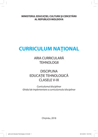MINISTERUL EDUCAȚIEI, CULTURII ȘI CERCETĂRII
AL REPUBLICII MOLDOVA
CURRICULUM NAȚIONAL
ARIA CURRICULARĂ
TEHNOLOGII
DISCIPLINA
EDUCAȚIE TEHNOLOGICĂ
CLASELE V-IX
Curriculumul disciplinar
Ghidul de implementare a curriculumului disciplinar
Chișinău, 2018
ghid curric Educatia Technologica cl 5-9.indd 1 28.12.2018 10:41:58
 