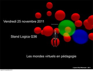 Vendredi 25 novembre 2011



                  Stand Logica G36




                           Les mondes virtuels en pédagogie


                                                        © Jean-Paul Moiraud - 2011
jeudi 24 novembre 2011
 