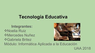 Tecnología Educativa
Integrantes:
❖Noelia Ruiz
❖Mercedes Nuñez
❖Gabriela Britez
Módulo: Informática Aplicada a la Educación
UAA 2018
 