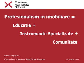 Profesionalism in imobiliare =
         Educatie +
                   Instrumente Specializate +

                                            Comunitate


Stefan Negritoiu
Co-fondator, Romanian Real Estate Network        19 martie 2009
 