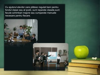 Cu ajutorul elevilor care plătesc regulat bani pentru
fondul clasei sau al şcolii, sunt reparate clasele,sunt
facute schimbari majore sau cumparate manuale
necesare pentru fiecare.
 