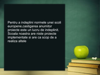 Pentru a indeplini normele unei scoli
europene,castigarea anumitor
proiecte este un lucru de indeplinit.
Scoala noastra are niste proiecte
implementate si are ca scop de a
realiza altele
 