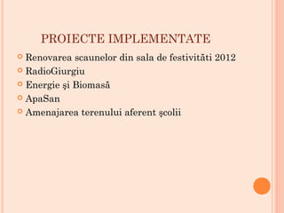PROIECTE IMPLEMENTATE
 Renovarea scaunelor din sala de festivităti 2012
 RadioGiurgiu
 Energie şi Biomasă
 ApaSan
 Amenajarea terenului aferent şcolii
 