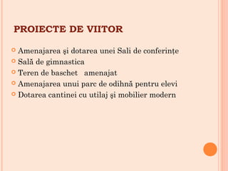 PROIECTE DE VIITOR
 Amenajarea şi dotarea unei Sali de conferinţe
 Sală de gimnastica
 Teren de baschet amenajat
 Amenajarea unui parc de odihnă pentru elevi
 Dotarea cantinei cu utilaj şi mobilier modern
 