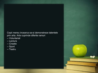 Copii mereu incearca sa-si demonstreze talentele
prin arta. Arta cuprinde diferite ramuri
-- Voluntariat
-- Lectura
-- Creatie
-- Sport
-- Teatru
 