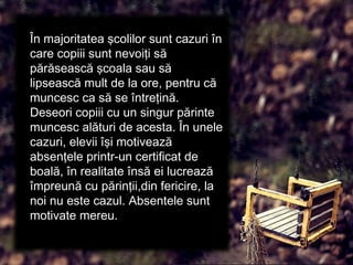 În majoritatea şcolilor sunt cazuri în
care copiii sunt nevoiţi să
părăsească şcoala sau să
lipsească mult de la ore, pentru că
muncesc ca să se întreţină.
Deseori copiii cu un singur părinte
muncesc alături de acesta. În unele
cazuri, elevii îşi motivează
absenţele printr-un certificat de
boală, în realitate însă ei lucrează
împreună cu părinţii,din fericire, la
noi nu este cazul. Absentele sunt
motivate mereu.
 