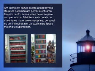 Am intimpinat cazuri in care a fost nevoita
literatura suplimentara pentru efectuarea
temelor pentru acasa, ceea ce mi se pare
complet normal.Biblioteca este dotata cu
majoritatea materialelor necesare, personal
nu am intimpinat nici un caz in care lipsea
materialul suplimentar.
 