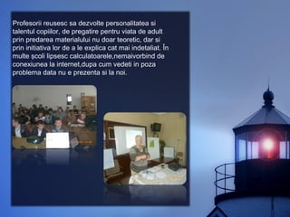 Profesorii reusesc sa dezvolte personalitatea si
talentul copiilor, de pregatire pentru viata de adult
prin predarea materialului nu doar teoretic, dar si
prin initiativa lor de a le explica cat mai indetaliat. În
multe şcoli lipsesc calculatoarele,nemaivorbind de
conexiunea la internet,dupa cum vedeti in poza
problema data nu e prezenta si la noi.
 