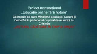 Proiect transnațional
„Educație online fără hotare”
Coordonat de către Ministerul Educației, Culturii și
Cercetării în parteneriat cu primăria municipiului
Chișinău
,,LECTURA, CᾸLᾸTORIE ȊN TIMP ȘI SPAȚIU”
 