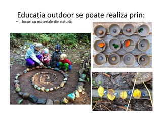 Educația outdoor se poate realiza prin:
• Jocuri cu materiale din natură:
 