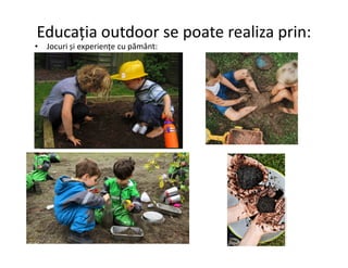 Educația outdoor se poate realiza prin:
• Jocuri și experiențe cu pământ:
 