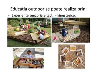 Educația outdoor se poate realiza prin:
• Experiențe senzoriale tactil - kinestezice:
 