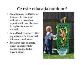 Ce este educația outdoor?
• Totalitatea activităților de
învățare în care sunt
utilizate cu precădere
experiențe în aer liber sau
în legătură cu mediul
natural.
• Abordări diverse: activități
• Abordări diverse: activități
organizate / de tip formal,
informal, nonformal.
• Învăţarea prin contactul
direct cu elementele
naturii şi a mediului
înconjurător.
 