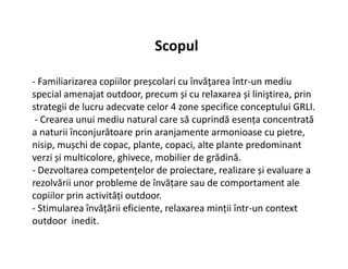 - Familiarizarea copiilor preșcolari cu învăţarea într-un mediu
special amenajat outdoor, precum și cu relaxarea și liniştirea, prin
strategii de lucru adecvate celor 4 zone specifice conceptului GRLI.
- Crearea unui mediu natural care să cuprindă esența concentrată
a naturii înconjurătoare prin aranjamente armonioase cu pietre,
Scopul
a naturii înconjurătoare prin aranjamente armonioase cu pietre,
nisip, mușchi de copac, plante, copaci, alte plante predominant
verzi și multicolore, ghivece, mobilier de grădină.
- Dezvoltarea competențelor de proiectare, realizare și evaluare a
rezolvării unor probleme de învățare sau de comportament ale
copiilor prin activități outdoor.
- Stimularea învățării eficiente, relaxarea minții într-un context
outdoor inedit.
 