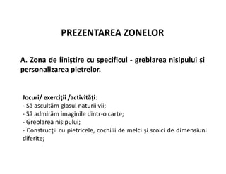 PREZENTAREA ZONELOR
A. Zona de liniştire cu specificul - greblarea nisipului și
personalizarea pietrelor.
Jocuri/ exerciţii /activităţi:
- Să ascultăm glasul naturii vii;
- Să admirăm imaginile dintr-o carte;
- Greblarea nisipului;
- Construcţii cu pietricele, cochilii de melci şi scoici de dimensiuni
diferite;
 