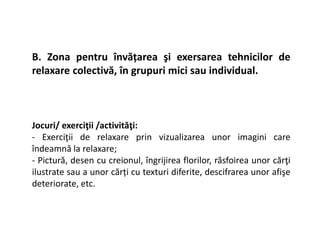 B. Zona pentru învățarea şi exersarea tehnicilor de
relaxare colectivă, în grupuri mici sau individual.
Jocuri/ exerciţii /activităţi:
Jocuri/ exerciţii /activităţi:
- Exerciţii de relaxare prin vizualizarea unor imagini care
îndeamnă la relaxare;
- Pictură, desen cu creionul, îngrijirea florilor, răsfoirea unor cărţi
ilustrate sau a unor cărți cu texturi diferite, descifrarea unor afişe
deteriorate, etc.
 