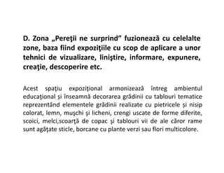 D. Zona „Pereţii ne surprind” fuzionează cu celelalte
zone, baza fiind expoziţiile cu scop de aplicare a unor
tehnici de vizualizare, liniştire, informare, expunere,
creaţie, descoperire etc.
Acest spaţiu expoziţional armonizează întreg ambientul
Acest spaţiu expoziţional armonizează întreg ambientul
educaţional și înseamnă decorarea grădinii cu tablouri tematice
reprezentând elementele grădinii realizate cu pietricele și nisip
colorat, lemn, muşchi şi licheni, crengi uscate de forme diferite,
scoici, melci,scoarţă de copac şi tablouri vii de ale căror rame
sunt agăţate sticle, borcane cu plante verzi sau flori multicolore.
 