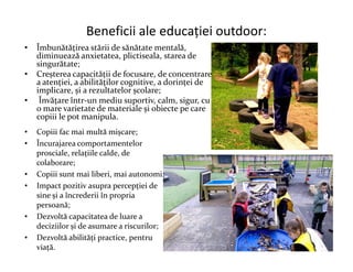 Beneficii ale educației outdoor:
• Îmbunătățirea stării de sănătate mentală,
diminuează anxietatea, plictiseala, starea de
singurătate;
• Creșterea capacității de focusare, de concentrare
a atenției, a abilităților cognitive, a dorinței de
implicare, și a rezultatelor școlare;
• Învățare într-un mediu suportiv, calm, sigur, cu
o mare varietate de materiale și obiecte pe care
copiii le pot manipula.
• Copiii fac mai multă mișcare;
• Copiii fac mai multă mișcare;
• Încurajarea comportamentelor
prosciale, relațiile calde, de
colaborare;
• Copiii sunt mai liberi, mai autonomi;
• Impact pozitiv asupra percepției de
sine și a încrederii în propria
persoană;
• Dezvoltă capacitatea de luare a
deciziilor și de asumare a riscurilor;
• Dezvoltă abilități practice, pentru
viață.
 