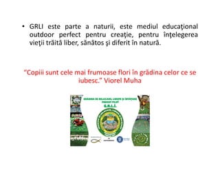 • GRLI este parte a naturii, este mediul educaţional
outdoor perfect pentru creaţie, pentru înţelegerea
vieţii trăită liber, sănătos şi diferit în natură.
“Copiii sunt cele mai frumoase flori în grădina celor ce se
iubesc.” Viorel Muha
 