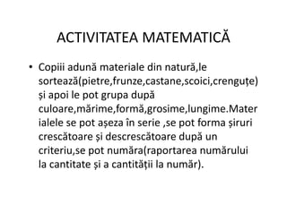 ACTIVITATEA MATEMATICĂ
• Copiii adună materiale din natură,le
sortează(pietre,frunze,castane,scoici,crenguțe)
și apoi le pot grupa după
culoare,mărime,formă,grosime,lungime.Mater
culoare,mărime,formă,grosime,lungime.Mater
ialele se pot așeza în serie ,se pot forma șiruri
crescătoare și descrescătoare după un
criteriu,se pot număra(raportarea numărului
la cantitate și a cantității la număr).
 