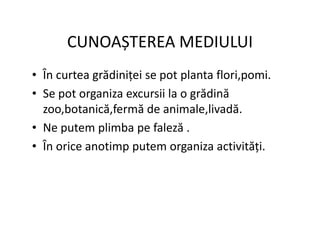 CUNOAȘTEREA MEDIULUI
• În curtea grădiniței se pot planta flori,pomi.
• Se pot organiza excursii la o grădină
zoo,botanică,fermă de animale,livadă.
• Ne putem plimba pe faleză .
• Ne putem plimba pe faleză .
• În orice anotimp putem organiza activități.
 