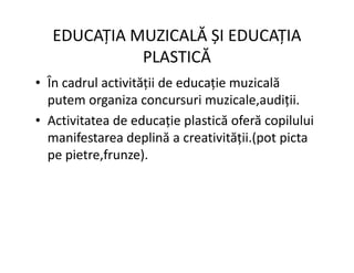 EDUCAȚIA MUZICALĂ ȘI EDUCAȚIA
PLASTICĂ
• În cadrul activității de educație muzicală
putem organiza concursuri muzicale,audiții.
• Activitatea de educație plastică oferă copilului
manifestarea deplină a creativității.(pot picta
manifestarea deplină a creativității.(pot picta
pe pietre,frunze).
 