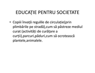 EDUCAȚIE PENTRU SOCIETATE
• Copiii învață regulile de circulație(prin
plimbările pe stradă),cum să păstreze mediul
curat (activități de curățare a
curții),parcuri,păduri,cum să ocrotească
curții),parcuri,păduri,cum să ocrotească
plantele,animalele.
 