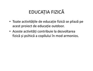 EDUCAȚIA FIZICĂ
• Toate activitățile de educație fizică se pliază pe
acest proiect de educație outdoor.
• Aceste activități contribuie la dezvoltarea
fizică și psihică a copilului în mod armonios.
fizică și psihică a copilului în mod armonios.
 