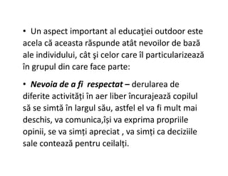• Un aspect important al educaţiei outdoor este
acela că aceasta răspunde atât nevoilor de bază
ale individului, cât şi celor care îl particularizează
în grupul din care face parte:
• Nevoia de a fi respectat – derularea de
• Nevoia de a fi respectat – derularea de
diferite activități în aer liber încurajează copilul
să se simtă în largul său, astfel el va fi mult mai
deschis, va comunica,își va exprima propriile
opinii, se va simți apreciat , va simți ca deciziile
sale contează pentru ceilalți.
 