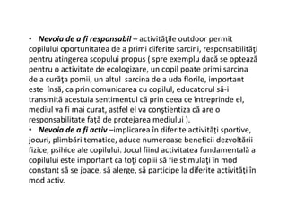 • Nevoia de a fi responsabil – activităţile outdoor permit
copilului oportunitatea de a primi diferite sarcini, responsabilităţi
pentru atingerea scopului propus ( spre exemplu dacă se optează
pentru o activitate de ecologizare, un copil poate primi sarcina
de a curăţa pomii, un altul sarcina de a uda florile, important
este însă, ca prin comunicarea cu copilul, educatorul să-i
transmită acestuia sentimentul că prin ceea ce întreprinde el,
mediul va fi mai curat, astfel el va conştientiza că are o
mediul va fi mai curat, astfel el va conştientiza că are o
responsabilitate faţă de protejarea mediului ).
• Nevoia de a fi activ –implicarea în diferite activități sportive,
jocuri, plimbări tematice, aduce numeroase beneficii dezvoltării
fizice, psihice ale copilului. Jocul fiind activitatea fundamentală a
copilului este important ca toţi copiii să fie stimulaţi în mod
constant să se joace, să alerge, să participe la diferite activităţi în
mod activ.
 