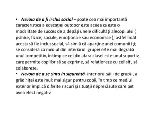 • Nevoia de a fi inclus social – poate cea mai importantă
caracteristică a educaţiei outdoor este aceea că este o
modalitate de succes de a depăşi unele dificultăţi alecopilului (
psihice, fizice, sociale, emoționale sau economice ), astfel încât
acesta să fie inclus social, să simtă că aparţine unei comunităţi;
se consideră ca mediul din interiorul grupei este mai degrabă
unul competitiv, în timp ce cel din afara clasei este unul suportiv,
care permite copiilor să se exprime, să relaționeze cu ceilalți, să
care permite copiilor să se exprime, să relaționeze cu ceilalți, să
colaboreze.
• Nevoia de a se simti în siguranță–interiorul sălii de grupă , a
grădiniței este mult mai sigur pentru copii, în timp ce mediul
exterior implică diferite riscuri şi situaţii neprevăzute care pot
avea efect negativ.
 