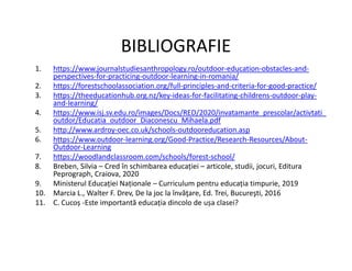 BIBLIOGRAFIE
1. https://www.journalstudiesanthropology.ro/outdoor-education-obstacles-and-
perspectives-for-practicing-outdoor-learning-in-romania/
2. https://forestschoolassociation.org/full-principles-and-criteria-for-good-practice/
3. https://theeducationhub.org.nz/key-ideas-for-facilitating-childrens-outdoor-play-
and-learning/
4. https://www.isj.sv.edu.ro/images/Docs/RED/2020/invatamante_prescolar/activtati_
outdor/Educatia_outdoor_Diaconescu_Mihaela.pdf
5. http://www.ardroy-oec.co.uk/schools-outdooreducation.asp
6. https://www.outdoor-learning.org/Good-Practice/Research-Resources/About-
6. https://www.outdoor-learning.org/Good-Practice/Research-Resources/About-
Outdoor-Learning
7. https://woodlandclassroom.com/schools/forest-school/
8. Breben, Silvia – Cred în schimbarea educației – articole, studii, jocuri, Editura
Peprograph, Craiova, 2020
9. Ministerul Educației Naționale – Curriculum pentru educația timpurie, 2019
10. Marcia L., Walter F. Drev, De la joc la învăţare, Ed. Trei, Bucureşti, 2016
11. C. Cucoș -Este importantă educația dincolo de ușa clasei?
 