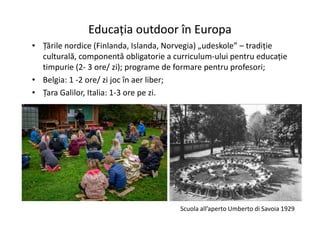 Educația outdoor în Europa
Educația outdoor în Europa
• Țările nordice (Finlanda, Islanda, Norvegia) „udeskole” – tradiție
culturală, componentă obligatorie a curriculum-ului pentru educație
timpurie (2- 3 ore/ zi); programe de formare pentru profesori;
• Belgia: 1 -2 ore/ zi joc în aer liber;
• Țara Galilor, Italia: 1-3 ore pe zi.
Scuola all’aperto Umberto di Savoia 1929
 