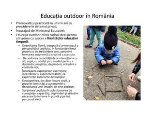 Educația outdoor în România
Educația outdoor în România
• Promovată și practicată în ultimii ani cu
precădere în sistemul privat;
• Încurajată de Ministerul Educației:
• Educația outdoor oferă cadrul ideal pentru
atingerea cu succes a finalităților educației
timpurii:
– Dezvoltarea liberă, integrală şi armonioasă a
personalităţii copilului, în funcţie de ritmul
propriu şi de trebuinţele sale, sprijinind
formarea autonomă şi creativă a acestuia.
– Dezvoltarea capacităţii de a interacţiona cu
alţi copii, cu adulţii şi cu mediul pentru a
– Dezvoltarea capacităţii de a interacţiona cu
alţi copii, cu adulţii şi cu mediul pentru a
dobândi cunoştinţe, deprinderi, atitudini si
conduite noi;
– Încurajarea explorărilor, exerciţiilor,
încercărilor si experimentărilor, ca
experienţe autonome de învăţare;
– Descoperirea, de către fiecare copil, a
propriei identităţi, a autonomiei şi
dezvoltarea unei imagini de sine pozitive;
– Sprijinirea copilului în achiziţionarea de
cunoştinţe, capacităţi, deprinderi şi atitudini
necesare la intrarea în şcoală şi pe tot
parcursul vieţii.
 