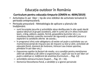 Educația outdoor în România
Educația outdoor în România
Curriculum pentru educația timpurie (OMEN nr. 4694/2019)
• Activitatea în aer liber – tip de sine stătător de activitate tematică în
perioada antepreșcolară;
• Perioada preșcolară - Metodologia de aplicare a planului de
învățământ:
– sunt încurajate jocurile şi activităţile alese desfăşurate în alte spații decât
spațiul obișnuit al grupei (outdoor), atât în curte cât și în afara instituției
(parc, crâng, pădure, pajiște, fermă, gospodăria bunicilor etc.), cu
acordarea atenței cuvenite normelor de siguranță și adecvării jocului și
acordarea atenței cuvenite normelor de siguranță și adecvării jocului și
explorării la condițiile oferite de acesta.;
– în programul zilnic este obligatoriu să existe cel puţin o activitate sau un
moment/secvenţă de mişcare (joc de mişcare cu text şi cânt, activitate de
educaţie fizică, moment de înviorare, întreceri sau trasee sportive,
plimbare în aer liber etc.).
– Expunerea copiilor la factorii de mediu, ca o condiţie pentru menţinerea
stării de sănătate şi de călire a organismului ; copiii vor ieși în aer liber cel
puţin o dată pe zi, indiferent de anotimp (Curriculum.... Pag. 12)
– activitățile extracurriculare (Suport.... Pag. 15 – 16).
– Domeniul Dezvoltarea fizică, a sănătății și a igienei personale
 
