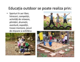 Educația outdoor se poate realiza prin:
• Sporturi în aer liber,
întreceri, competiții,
activități de relaxare,
plimbări, drumeții,
aventură, expediții,
trasee montane, jocuri
de mișcare și echilibru:
de mișcare și echilibru:
 
