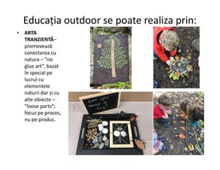 Educația outdoor se poate realiza prin:
• ARTA
TRANZIENTĂ–
promovează
conectarea cu
natura – ”no
glue art”, bazat
în special pe
lucrul cu
elementele
elementele
naturii dar și cu
alte obiecte –
”loose parts”;
focus pe proces,
nu pe produs.
 