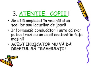 3. ATENŢIE, COPII !
• Se află amplasat în vecinătatea
şcolilor sau locurilor de joacă
• Informează conducătorii auto că s-ar
putea trezi cu un copil neatent în faţa
maşinii
• ACEST INDICATOR NU VĂ DĂ
DREPTUL SĂ TRAVERSAŢI !
 