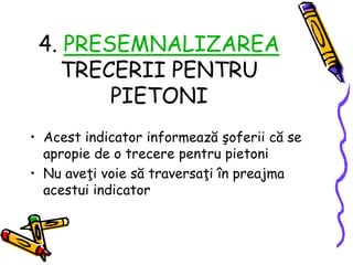 4. PRESEMNALIZAREA
TRECERII PENTRU
PIETONI
• Acest indicator informează şoferii că se
apropie de o trecere pentru pietoni
• Nu aveţi voie să traversaţi în preajma
acestui indicator
 